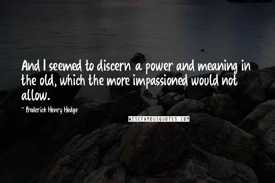 Frederick Henry Hedge Quotes: And I seemed to discern a power and meaning in the old, which the more impassioned would not allow.