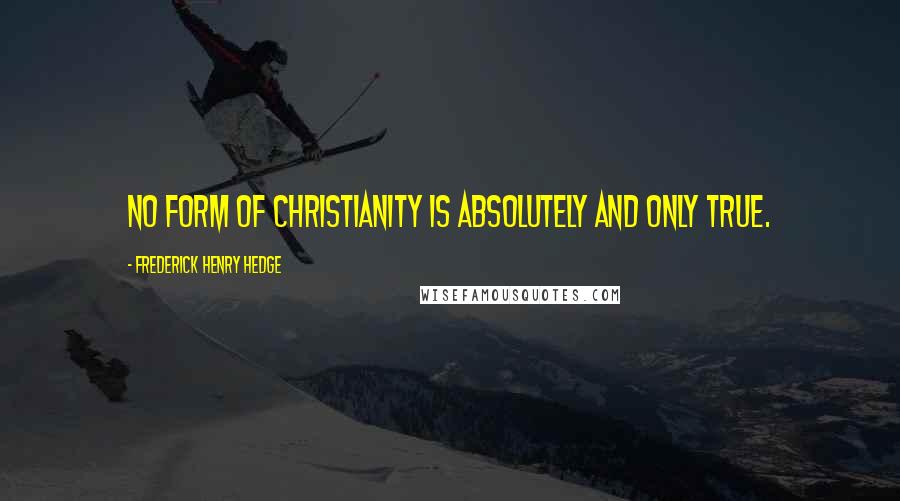 Frederick Henry Hedge Quotes: No form of Christianity is absolutely and only true.