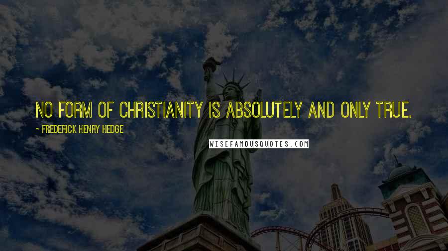 Frederick Henry Hedge Quotes: No form of Christianity is absolutely and only true.