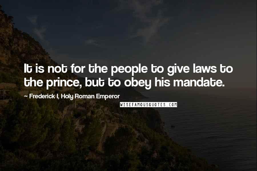 Frederick I, Holy Roman Emperor Quotes: It is not for the people to give laws to the prince, but to obey his mandate.