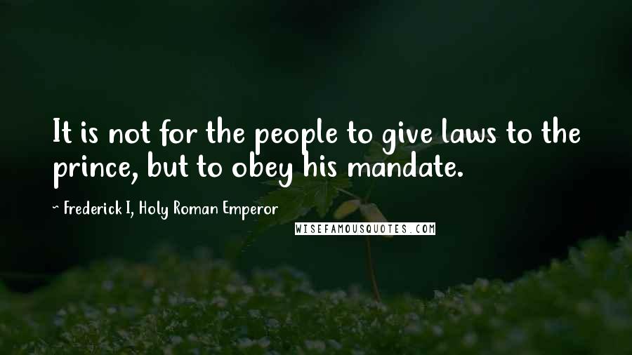 Frederick I, Holy Roman Emperor Quotes: It is not for the people to give laws to the prince, but to obey his mandate.