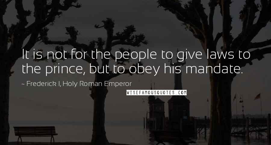 Frederick I, Holy Roman Emperor Quotes: It is not for the people to give laws to the prince, but to obey his mandate.