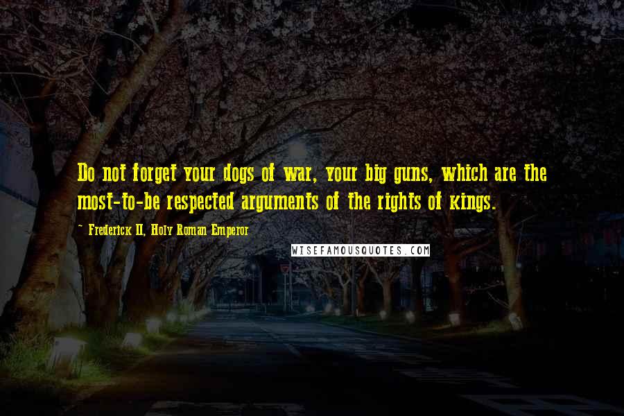 Frederick II, Holy Roman Emperor Quotes: Do not forget your dogs of war, your big guns, which are the most-to-be respected arguments of the rights of kings.