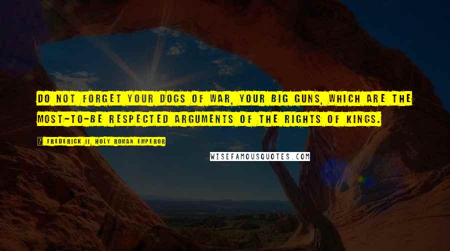 Frederick II, Holy Roman Emperor Quotes: Do not forget your dogs of war, your big guns, which are the most-to-be respected arguments of the rights of kings.