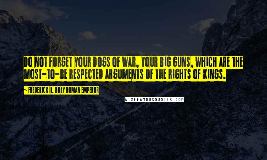 Frederick II, Holy Roman Emperor Quotes: Do not forget your dogs of war, your big guns, which are the most-to-be respected arguments of the rights of kings.