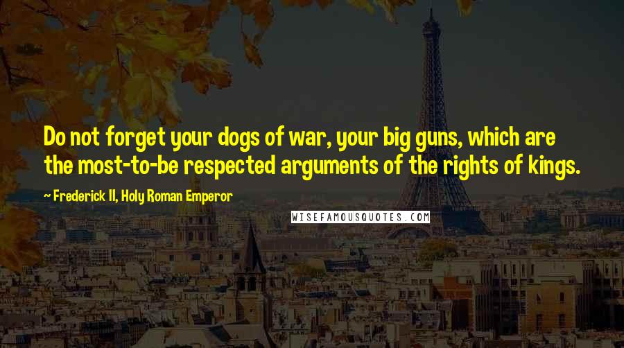 Frederick II, Holy Roman Emperor Quotes: Do not forget your dogs of war, your big guns, which are the most-to-be respected arguments of the rights of kings.