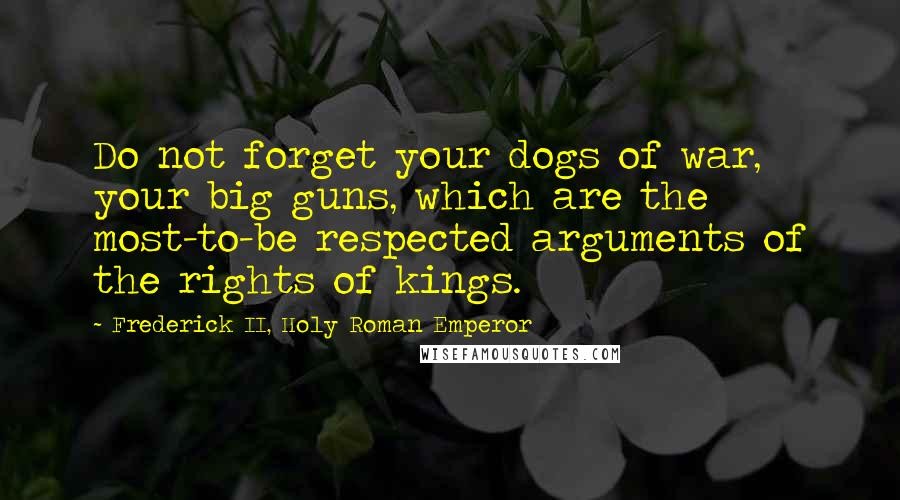 Frederick II, Holy Roman Emperor Quotes: Do not forget your dogs of war, your big guns, which are the most-to-be respected arguments of the rights of kings.