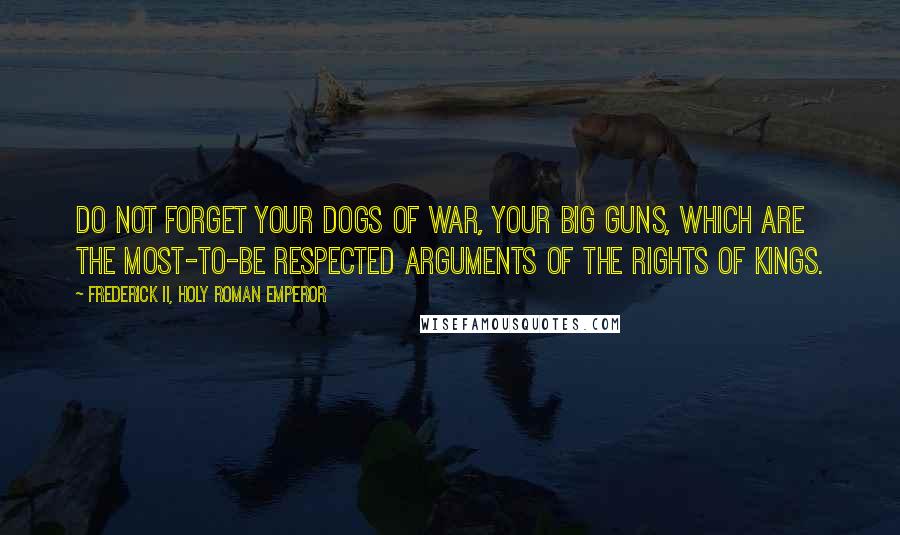 Frederick II, Holy Roman Emperor Quotes: Do not forget your dogs of war, your big guns, which are the most-to-be respected arguments of the rights of kings.