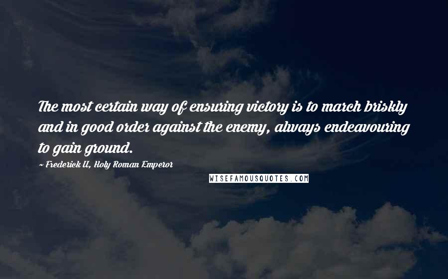 Frederick II, Holy Roman Emperor Quotes: The most certain way of ensuring victory is to march briskly and in good order against the enemy, always endeavouring to gain ground.