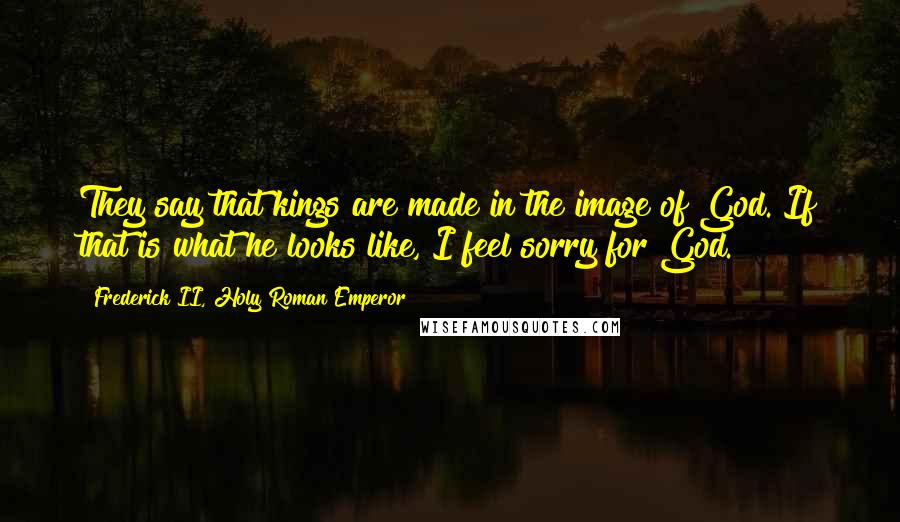 Frederick II, Holy Roman Emperor Quotes: They say that kings are made in the image of God. If that is what he looks like, I feel sorry for God.