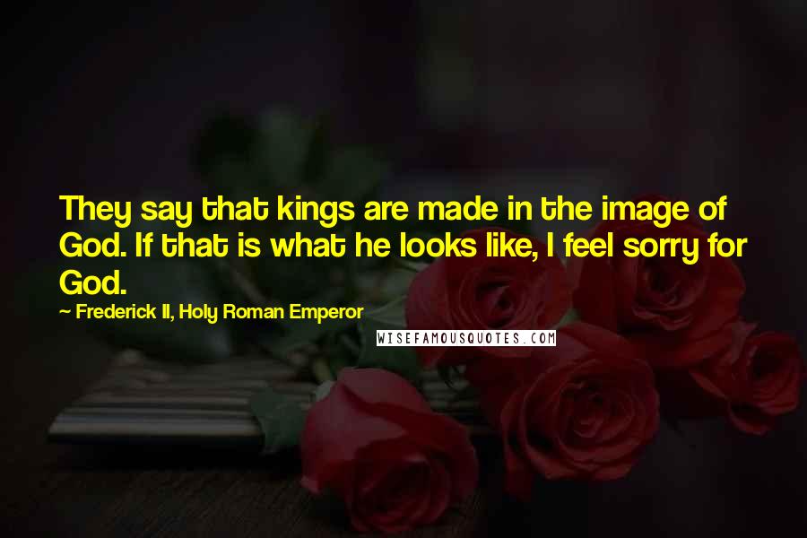 Frederick II, Holy Roman Emperor Quotes: They say that kings are made in the image of God. If that is what he looks like, I feel sorry for God.