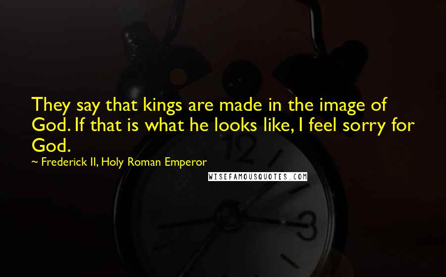 Frederick II, Holy Roman Emperor Quotes: They say that kings are made in the image of God. If that is what he looks like, I feel sorry for God.