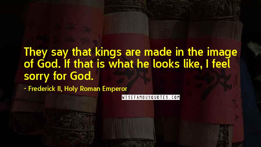 Frederick II, Holy Roman Emperor Quotes: They say that kings are made in the image of God. If that is what he looks like, I feel sorry for God.