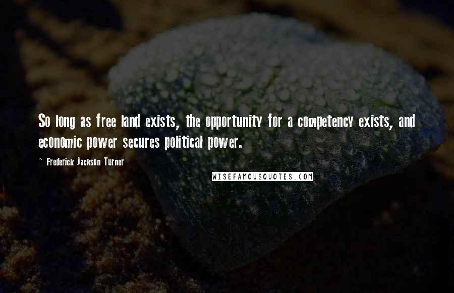 Frederick Jackson Turner Quotes: So long as free land exists, the opportunity for a competency exists, and economic power secures political power.