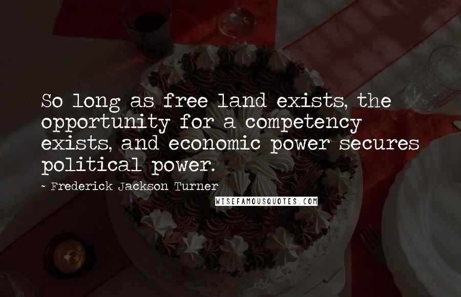 Frederick Jackson Turner Quotes: So long as free land exists, the opportunity for a competency exists, and economic power secures political power.