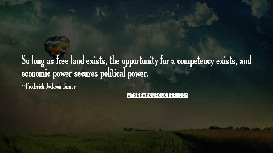 Frederick Jackson Turner Quotes: So long as free land exists, the opportunity for a competency exists, and economic power secures political power.