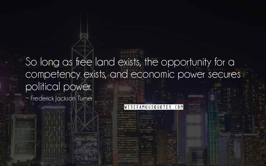 Frederick Jackson Turner Quotes: So long as free land exists, the opportunity for a competency exists, and economic power secures political power.