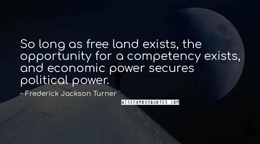 Frederick Jackson Turner Quotes: So long as free land exists, the opportunity for a competency exists, and economic power secures political power.