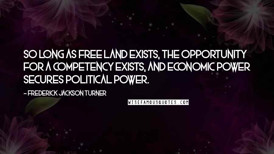 Frederick Jackson Turner Quotes: So long as free land exists, the opportunity for a competency exists, and economic power secures political power.