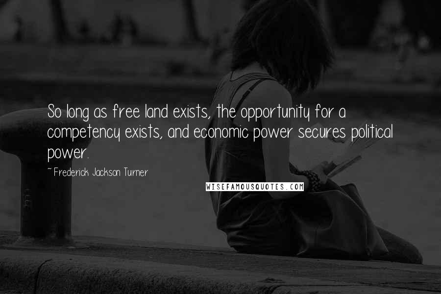 Frederick Jackson Turner Quotes: So long as free land exists, the opportunity for a competency exists, and economic power secures political power.