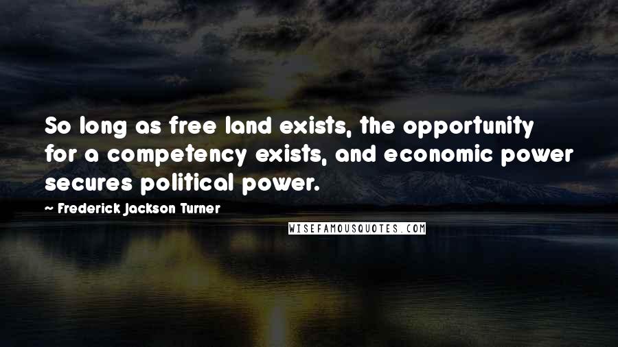 Frederick Jackson Turner Quotes: So long as free land exists, the opportunity for a competency exists, and economic power secures political power.