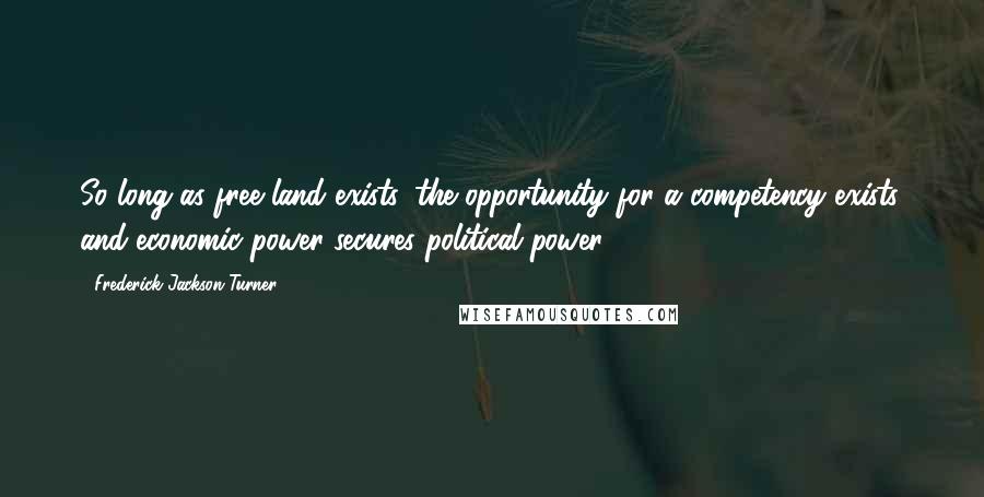 Frederick Jackson Turner Quotes: So long as free land exists, the opportunity for a competency exists, and economic power secures political power.