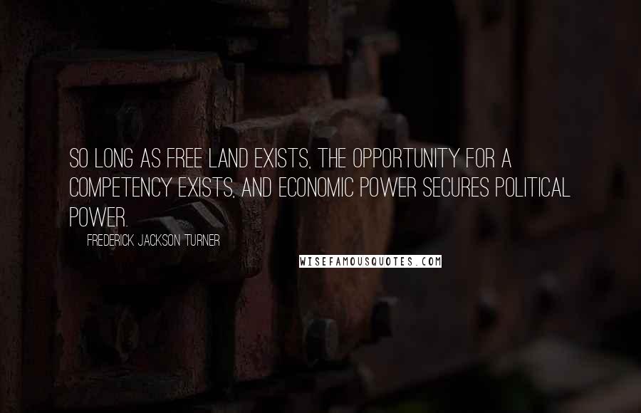 Frederick Jackson Turner Quotes: So long as free land exists, the opportunity for a competency exists, and economic power secures political power.