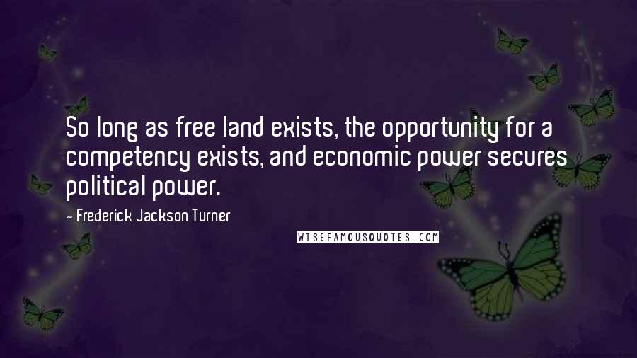 Frederick Jackson Turner Quotes: So long as free land exists, the opportunity for a competency exists, and economic power secures political power.