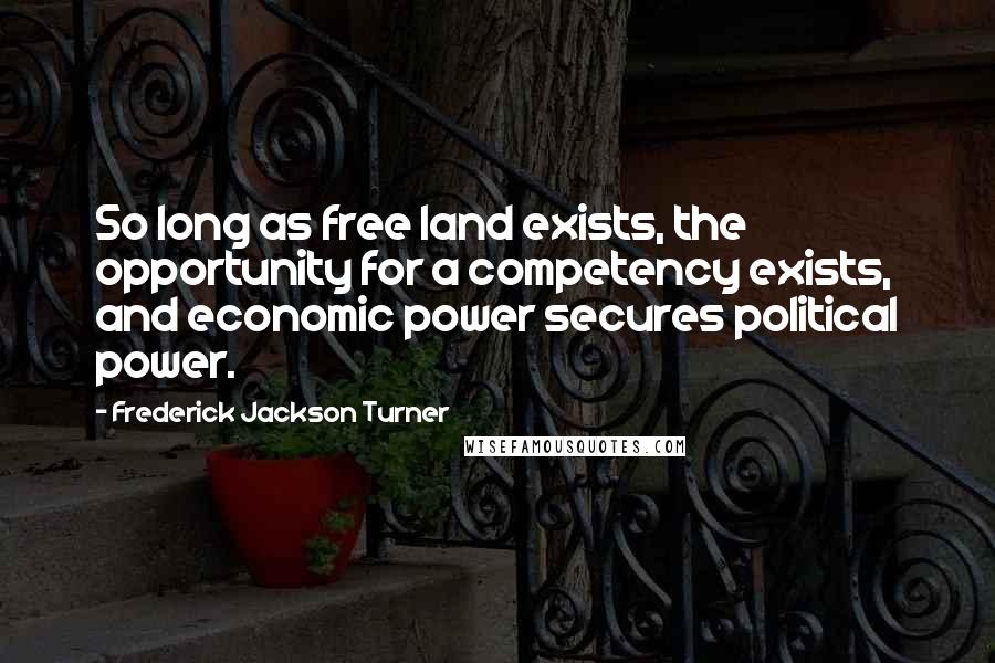 Frederick Jackson Turner Quotes: So long as free land exists, the opportunity for a competency exists, and economic power secures political power.