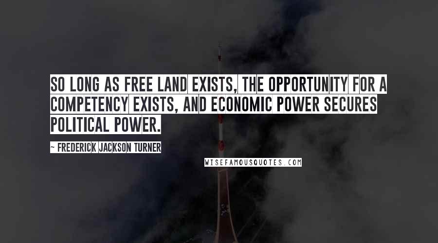 Frederick Jackson Turner Quotes: So long as free land exists, the opportunity for a competency exists, and economic power secures political power.