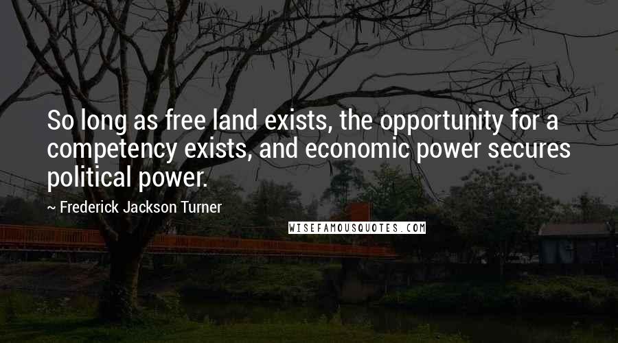 Frederick Jackson Turner Quotes: So long as free land exists, the opportunity for a competency exists, and economic power secures political power.