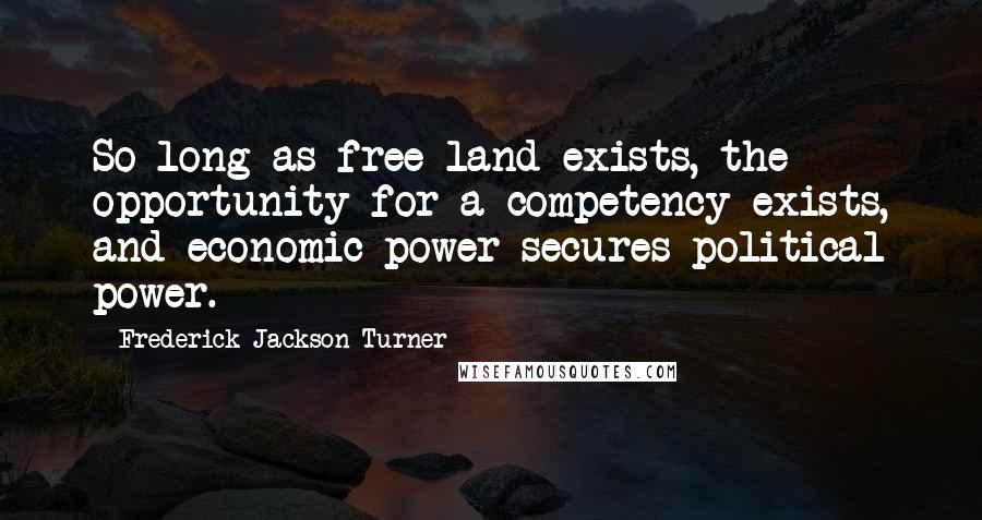 Frederick Jackson Turner Quotes: So long as free land exists, the opportunity for a competency exists, and economic power secures political power.