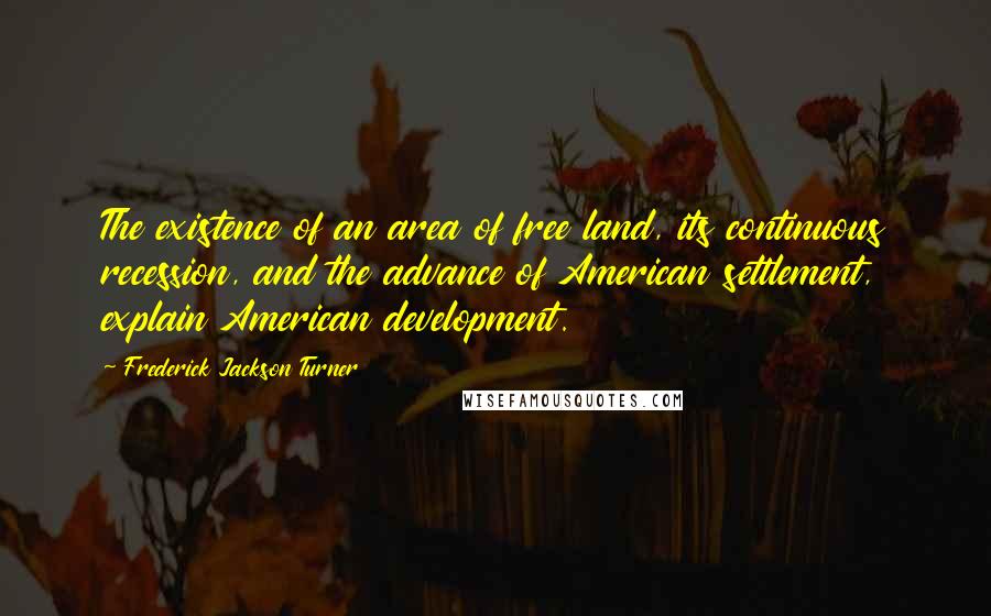 Frederick Jackson Turner Quotes: The existence of an area of free land, its continuous recession, and the advance of American settlement, explain American development.