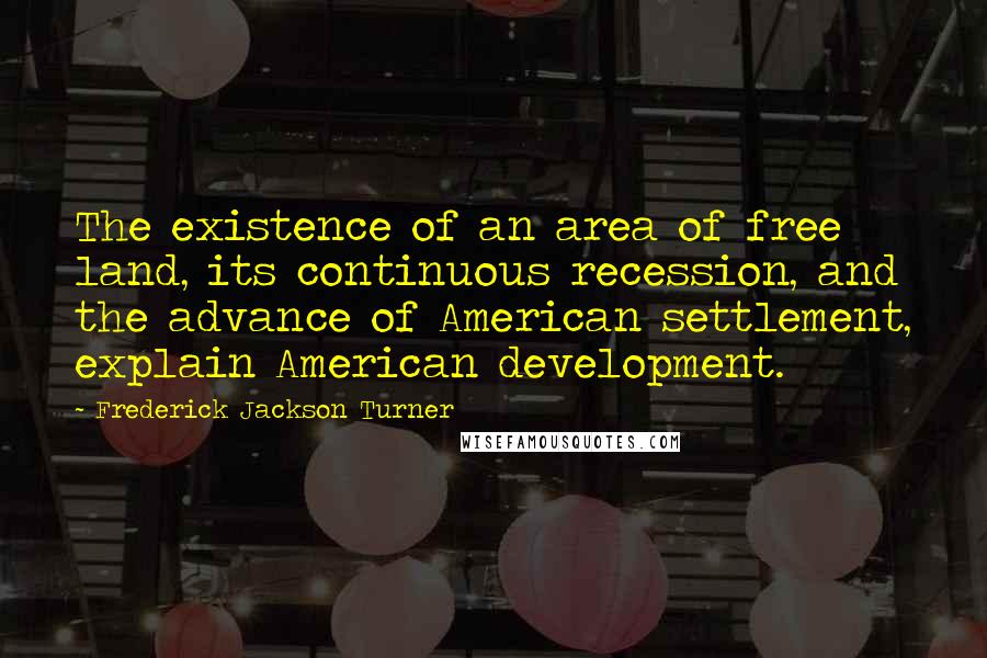 Frederick Jackson Turner Quotes: The existence of an area of free land, its continuous recession, and the advance of American settlement, explain American development.
