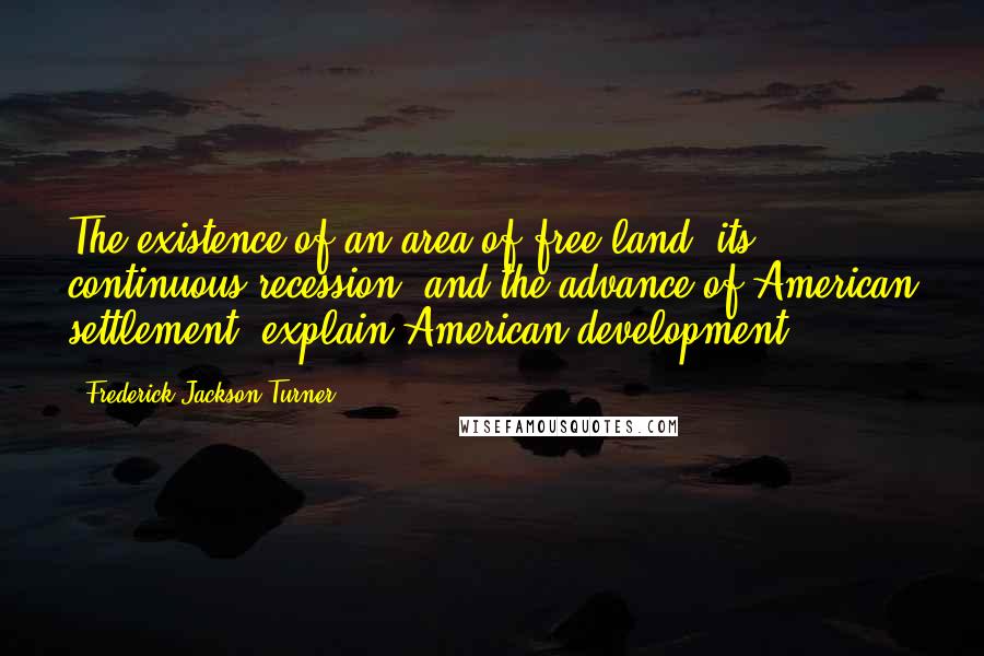 Frederick Jackson Turner Quotes: The existence of an area of free land, its continuous recession, and the advance of American settlement, explain American development.