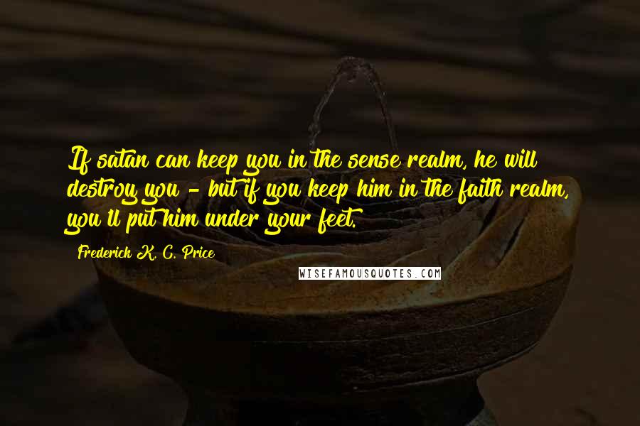 Frederick K. C. Price Quotes: If satan can keep you in the sense realm, he will destroy you - but if you keep him in the faith realm, you'll put him under your feet.
