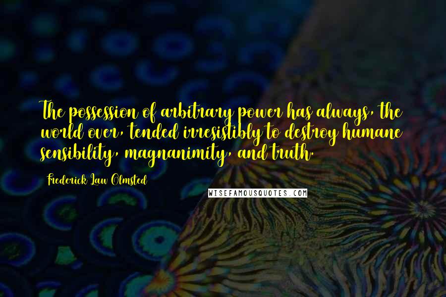 Frederick Law Olmsted Quotes: The possession of arbitrary power has always, the world over, tended irresistibly to destroy humane sensibility, magnanimity, and truth.