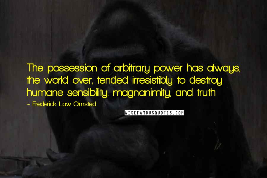 Frederick Law Olmsted Quotes: The possession of arbitrary power has always, the world over, tended irresistibly to destroy humane sensibility, magnanimity, and truth.