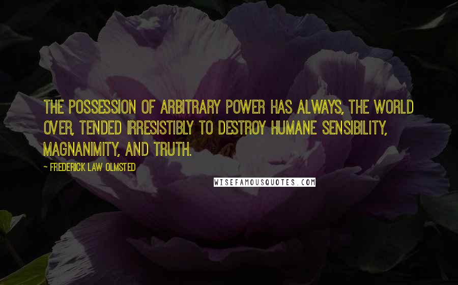 Frederick Law Olmsted Quotes: The possession of arbitrary power has always, the world over, tended irresistibly to destroy humane sensibility, magnanimity, and truth.