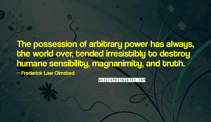 Frederick Law Olmsted Quotes: The possession of arbitrary power has always, the world over, tended irresistibly to destroy humane sensibility, magnanimity, and truth.