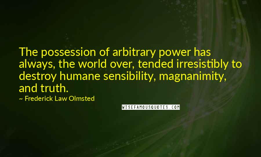 Frederick Law Olmsted Quotes: The possession of arbitrary power has always, the world over, tended irresistibly to destroy humane sensibility, magnanimity, and truth.