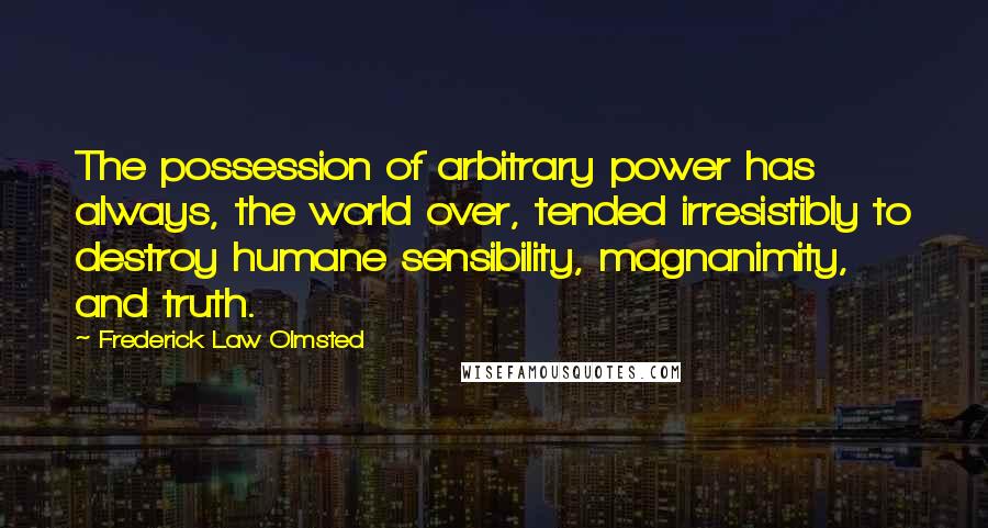 Frederick Law Olmsted Quotes: The possession of arbitrary power has always, the world over, tended irresistibly to destroy humane sensibility, magnanimity, and truth.