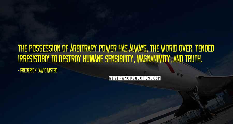 Frederick Law Olmsted Quotes: The possession of arbitrary power has always, the world over, tended irresistibly to destroy humane sensibility, magnanimity, and truth.