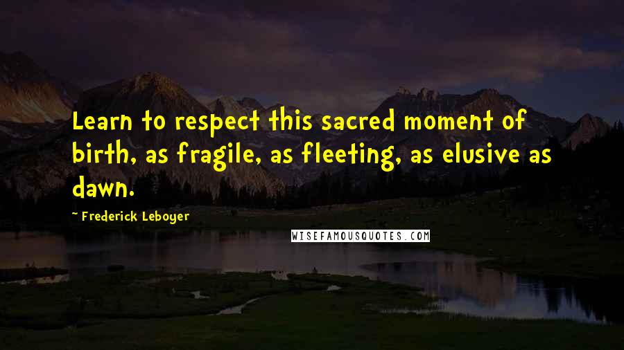 Frederick Leboyer Quotes: Learn to respect this sacred moment of birth, as fragile, as fleeting, as elusive as dawn.