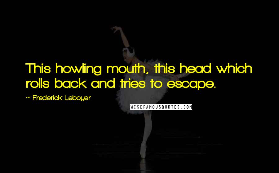 Frederick Leboyer Quotes: This howling mouth, this head which rolls back and tries to escape.