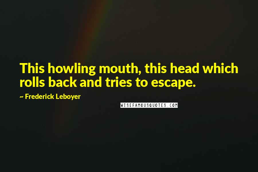 Frederick Leboyer Quotes: This howling mouth, this head which rolls back and tries to escape.