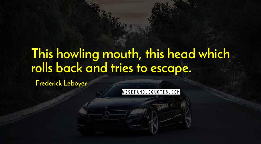 Frederick Leboyer Quotes: This howling mouth, this head which rolls back and tries to escape.