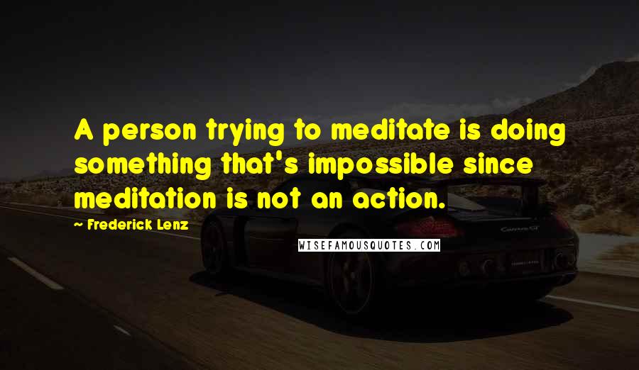 Frederick Lenz Quotes: A person trying to meditate is doing something that's impossible since meditation is not an action.