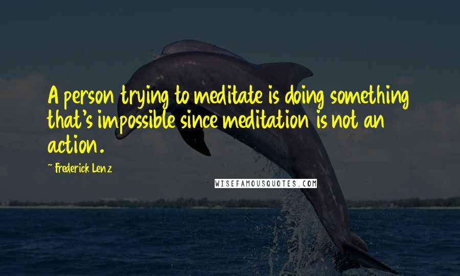 Frederick Lenz Quotes: A person trying to meditate is doing something that's impossible since meditation is not an action.