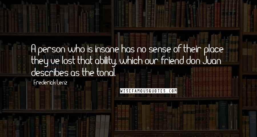 Frederick Lenz Quotes: A person who is insane has no sense of their place; they've lost that ability, which our friend don Juan describes as the tonal.